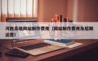兰考河西高端网站制作费用（网站制作费用及后期运营）