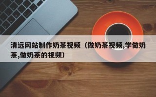 兰考清远网站制作奶茶视频（做奶茶视频,学做奶茶,做奶茶的视频）