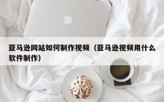 兰考亚马逊网站如何制作视频（亚马逊视频用什么软件制作）